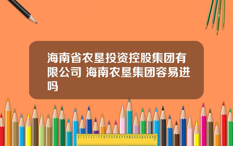 海南省农垦投资控股集团有限公司 海南农垦集团容易进吗